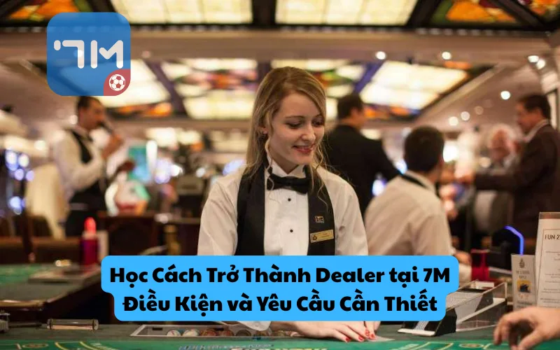 Học Cách Trở Thành Dealer tại 7m: Điều Kiện và Yêu Cầu Cần Thiết